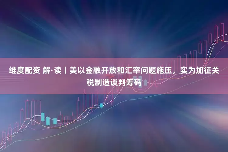 维度配资 解·读丨美以金融开放和汇率问题施压，实为加征关税制造谈判筹码