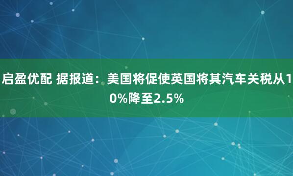 启盈优配 据报道：美国将促使英国将其汽车关税从10%降至2.5%