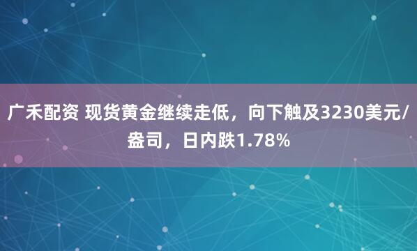 广禾配资 现货黄金继续走低，向下触及3230美元/盎司，日内跌1.78%