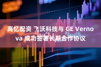 高忆配资 飞沃科技与 GE Vernova 成功签署长期合作协议