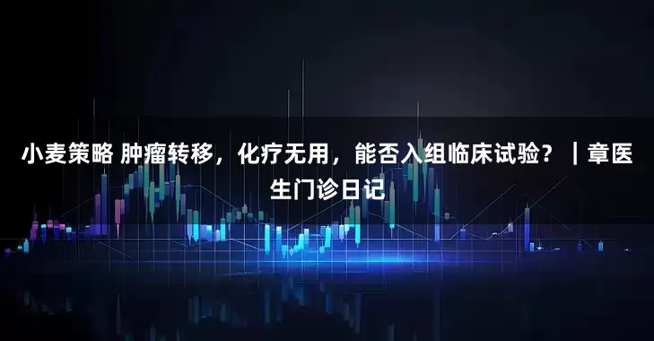 小麦策略 肿瘤转移，化疗无用，能否入组临床试验？｜章医生门诊日记