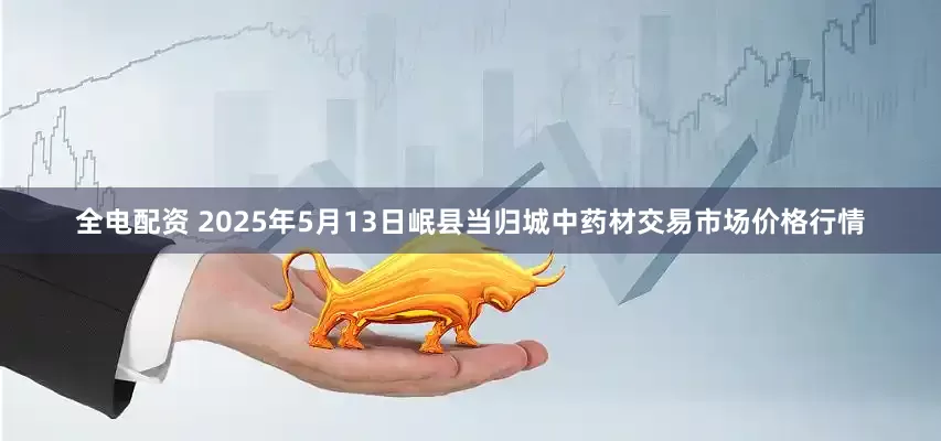 全电配资 2025年5月13日岷县当归城中药材交易市场价格行情