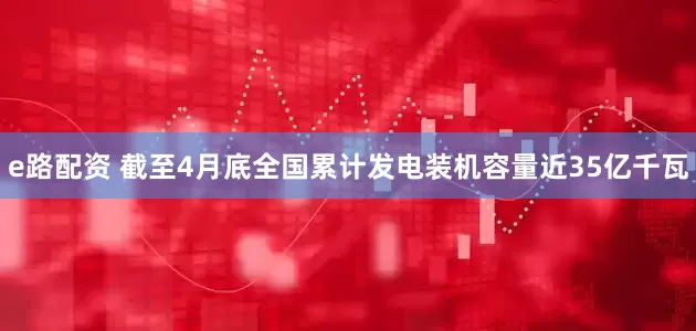 e路配资 截至4月底全国累计发电装机容量近35亿千瓦