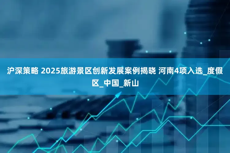 沪深策略 2025旅游景区创新发展案例揭晓 河南4项入选_度假区_中国_新山