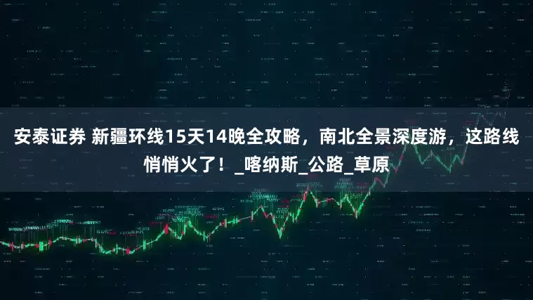 安泰证券 新疆环线15天14晚全攻略，南北全景深度游，这路线悄悄火了！_喀纳斯_公路_草原