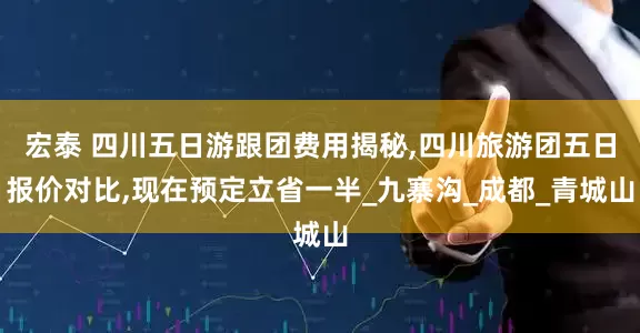 宏泰 四川五日游跟团费用揭秘,四川旅游团五日报价对比,现在预定立省一半_九寨沟_成都_青城山