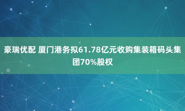豪瑞优配 厦门港务拟61.78亿元收购集装箱码头集团70%股权