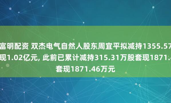 富明配资 双杰电气自然人股东周宜平拟减持1355.57万股套现1.02亿元, 此前已累计减持315.31万股套现1871.46万元
