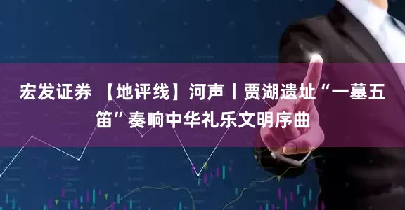 宏发证券 【地评线】河声丨贾湖遗址“一墓五笛”奏响中华礼乐文明序曲