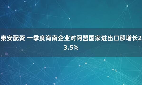 秦安配资 一季度海南企业对阿盟国家进出口额增长23.5%