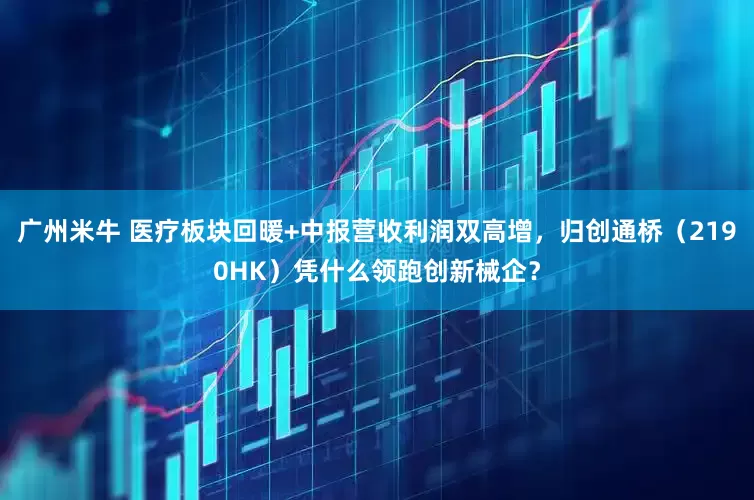 广州米牛 医疗板块回暖+中报营收利润双高增,归创通桥(2190HK)凭什么领跑创新械企?