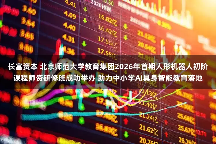 长富资本 北京师范大学教育集团2026年首期人形机器人初阶课程师资研修班成功举办 助力中小学AI具身智能教育落地