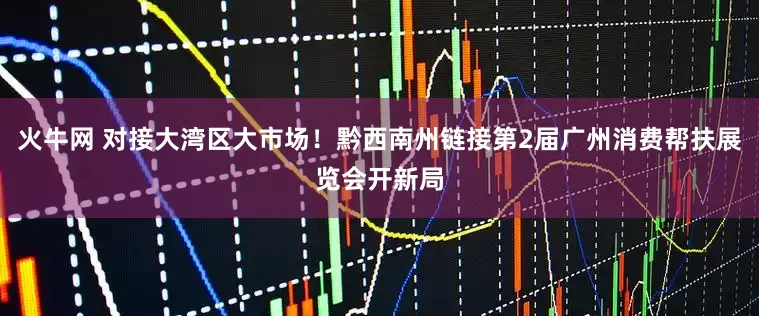 火牛网 对接大湾区大市场！黔西南州链接第2届广州消费帮扶展览会开新局