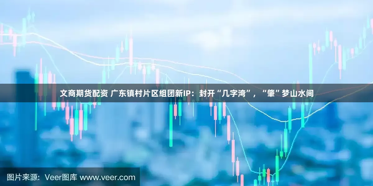 文商期货配资 广东镇村片区组团新IP：封开“几字湾”，“肇”梦山水间